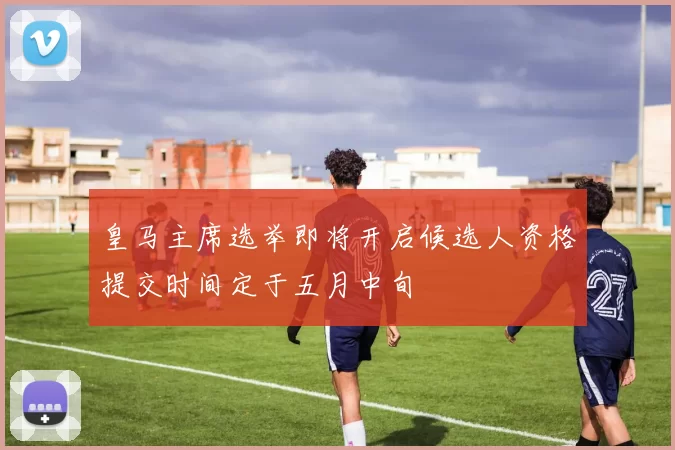 皇马主席选举即将开启候选人资格提交时间定于五月中旬