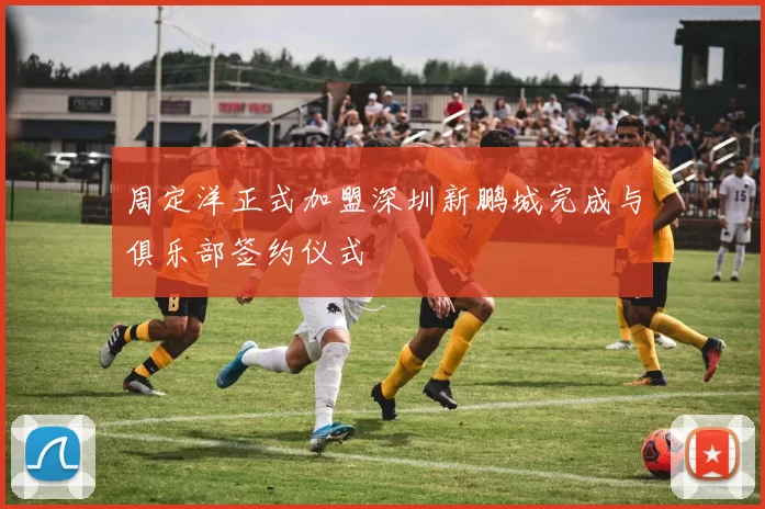 周定洋正式加盟深圳新鹏城完成与俱乐部签约仪式