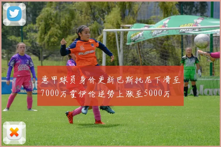 意甲球员身价更新巴斯托尼下滑至7000万霍伊伦逆势上涨至5000万