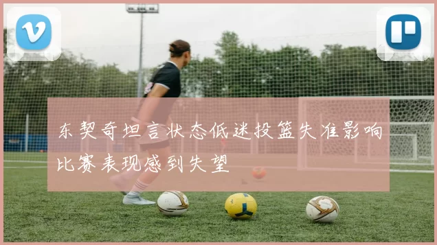 东契奇坦言状态低迷投篮失准影响比赛表现感到失望