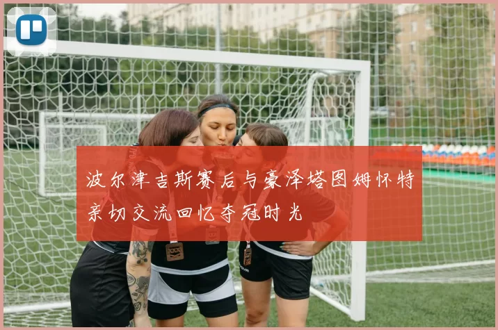 波尔津吉斯赛后与豪泽塔图姆怀特亲切交流回忆夺冠时光