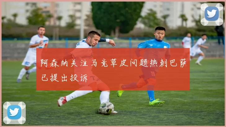 阿森纳关注马竞草皮问题热刺巴萨已提出投诉