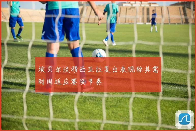 埃贝尔谈穆西亚拉复出表现称其需时间适应赛场节奏
