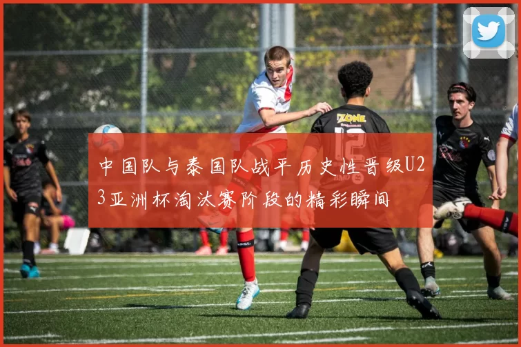 中国队与泰国队战平历史性晋级U23亚洲杯淘汰赛阶段的精彩瞬间