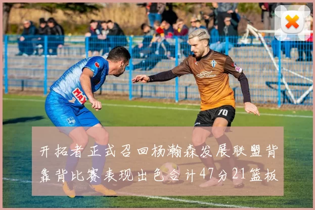 开拓者正式召回杨瀚森发展联盟背靠背比赛表现出色合计47分21篮板