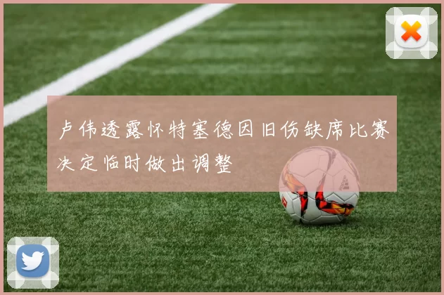 卢伟透露怀特塞德因旧伤缺席比赛决定临时做出调整
