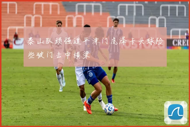 泰山队顽强追平津门虎泽卡头球险些破门击中横梁
