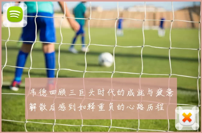 韦德回顾三巨头时代的成就与疲惫解散后感到如释重负的心路历程