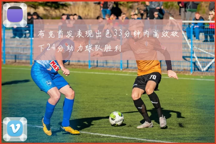 布克首发表现出色33分钟内高效砍下24分助力球队胜利