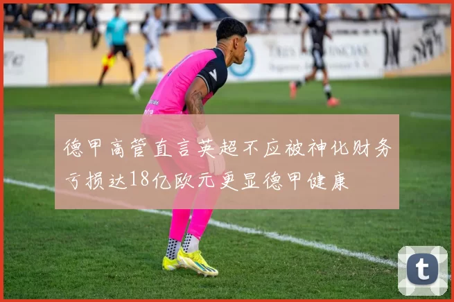 德甲高管直言英超不应被神化财务亏损达18亿欧元更显德甲健康