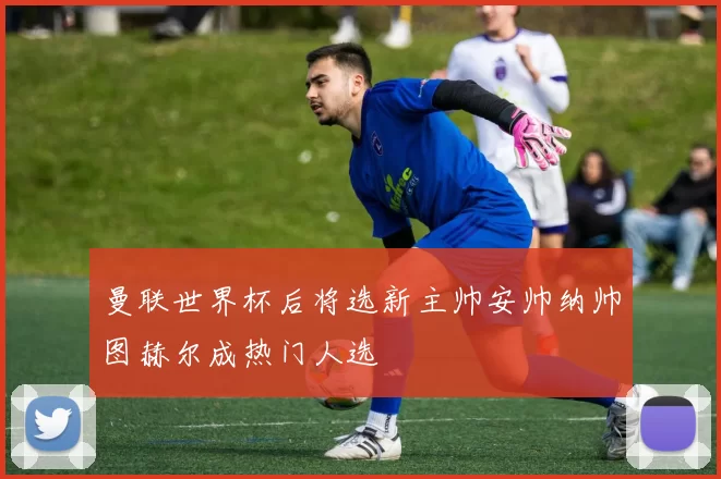 曼联世界杯后将选新主帅安帅纳帅图赫尔成热门人选