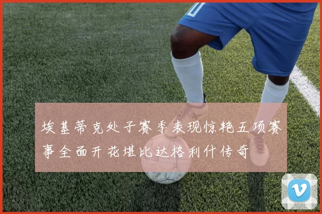 埃基蒂克处子赛季表现惊艳五项赛事全面开花堪比达格利什传奇