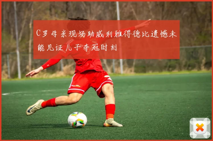 C罗母亲现场助威利雅得德比遗憾未能见证儿子夺冠时刻