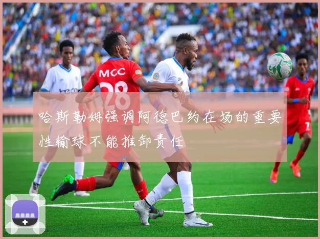 哈斯勒姆强调阿德巴约在场的重要性输球不能推卸责任