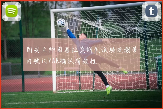 国安主帅困惑拉莫斯失误助攻谢蒂内破门VAR确认有效性
