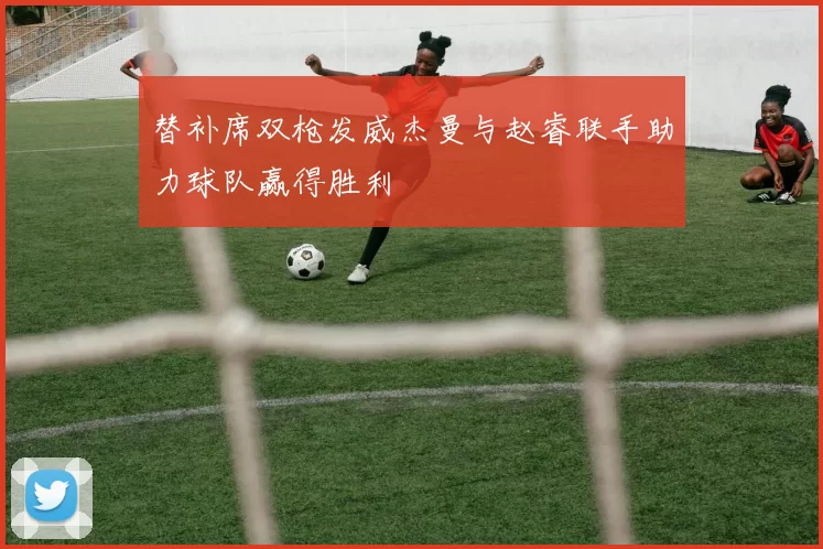 替补席双枪发威杰曼与赵睿联手助力球队赢得胜利