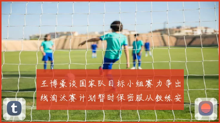 王博豪谈国家队目标小组赛力争出线淘汰赛计划暂时保密服从教练安排